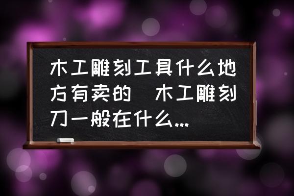 木工雕刻工具什么地方有卖的(木工雕刻刀一般在什么地方有得卖？)